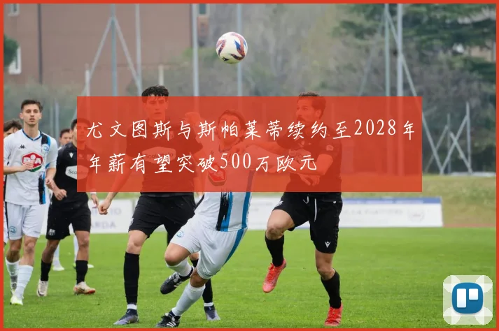 尤文图斯与斯帕莱蒂续约至2028年年薪有望突破500万欧元