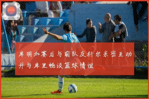库明加赛后与前队友科尔亲密互动并与库里畅谈篮球情谊