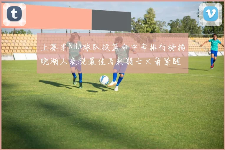 上赛季NBA球队投篮命中率排行榜揭晓湖人表现最佳马刺骑士火箭紧随其后