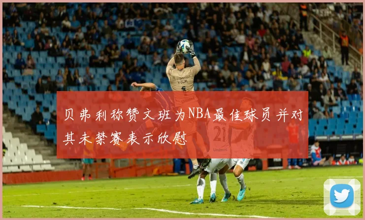 贝弗利称赞文班为NBA最佳球员并对其未禁赛表示欣慰