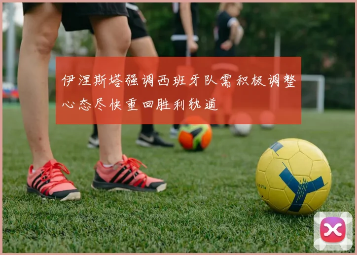 伊涅斯塔强调西班牙队需积极调整心态尽快重回胜利轨道