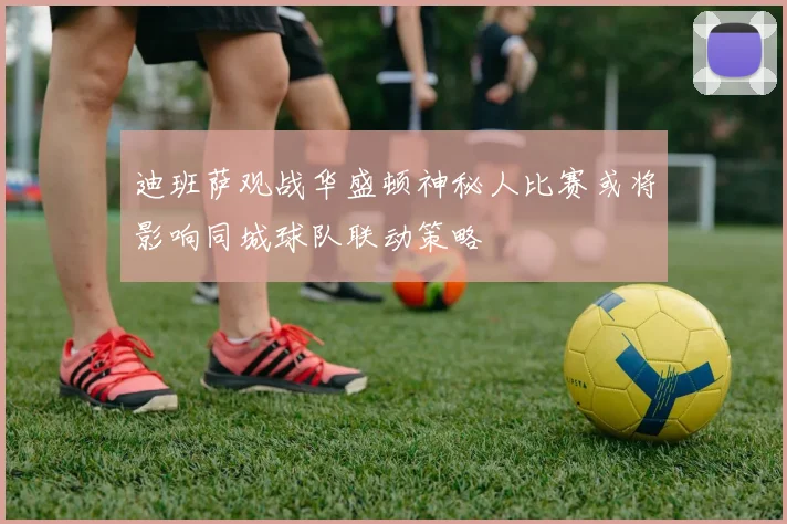 迪班萨观战华盛顿神秘人比赛或将影响同城球队联动策略