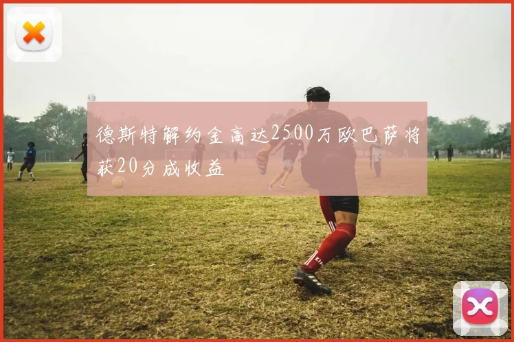 德斯特解约金高达2500万欧巴萨将获20分成收益