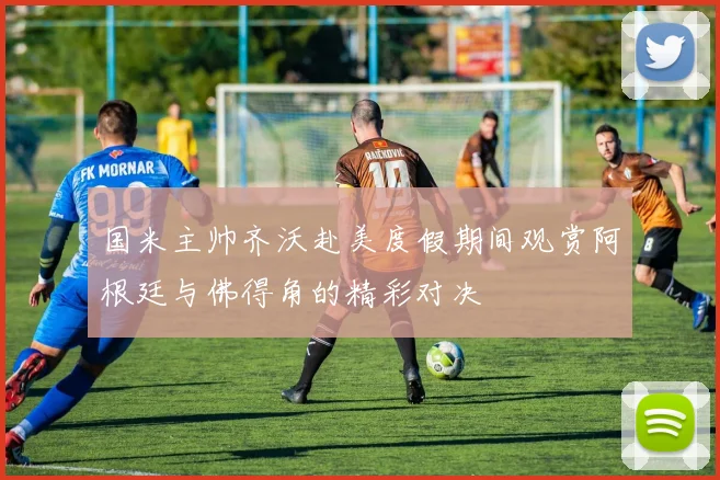 国米主帅齐沃赴美度假期间观赏阿根廷与佛得角的精彩对决