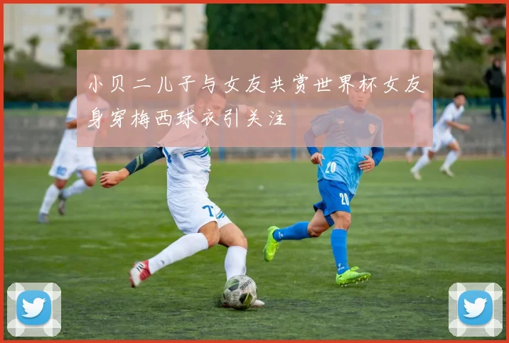 小贝二儿子与女友共赏世界杯女友身穿梅西球衣引关注