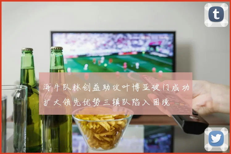海牛队林创益助攻叶博亚破门成功扩大领先优势三镇队陷入困境
