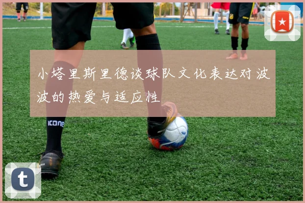 小塔里斯里德谈球队文化表达对波波的热爱与适应性