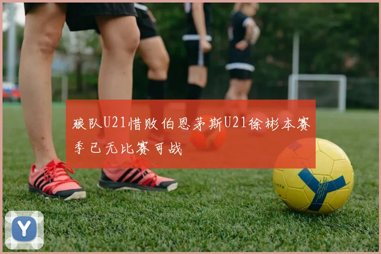 狼队U21惜败伯恩茅斯U21徐彬本赛季已无比赛可战