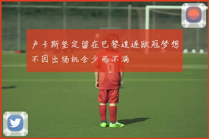卢卡斯坚定留在巴黎追逐欧冠梦想不因出场机会少而不满