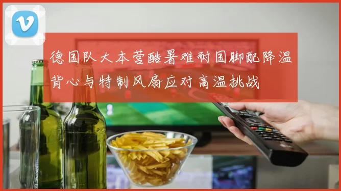 德国队大本营酷暑难耐国脚配降温背心与特制风扇应对高温挑战