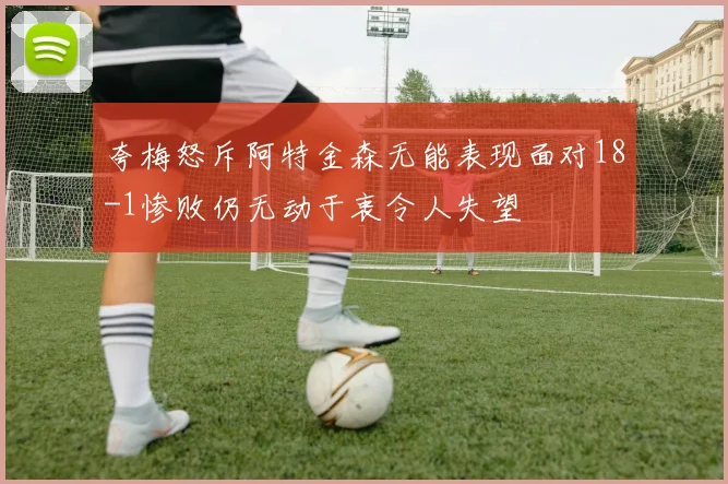 夸梅怒斥阿特金森无能表现面对18-1惨败仍无动于衷令人失望