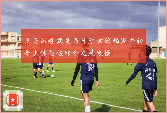 罗马诺透露皇马计划回购帕斯并转手出售恩佐转会进展缓慢