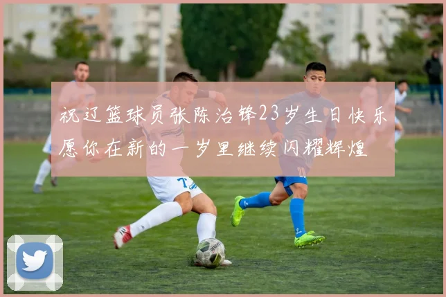 祝辽篮球员张陈治锋23岁生日快乐愿你在新的一岁里继续闪耀辉煌