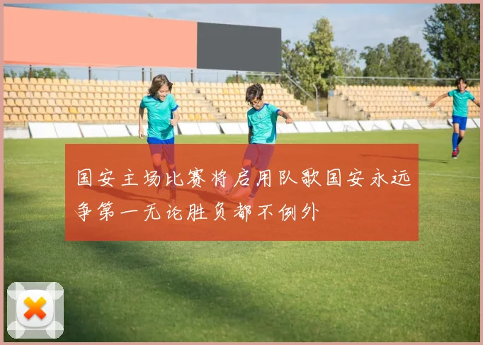 国安主场比赛将启用队歌国安永远争第一无论胜负都不例外