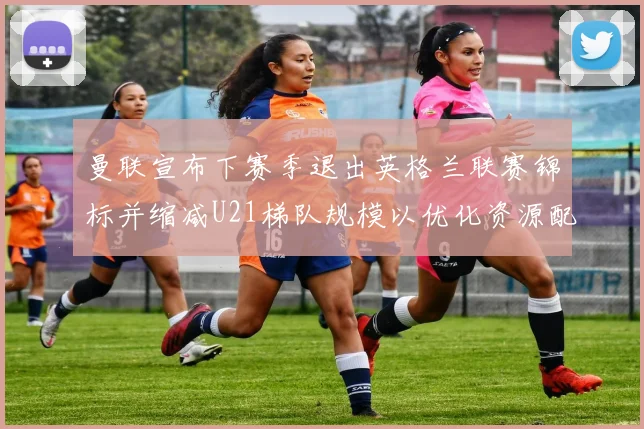 曼联宣布下赛季退出英格兰联赛锦标并缩减U21梯队规模以优化资源配置