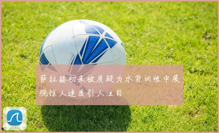 萨拉赫初来被质疑为水货训练中展现惊人速度引人注目