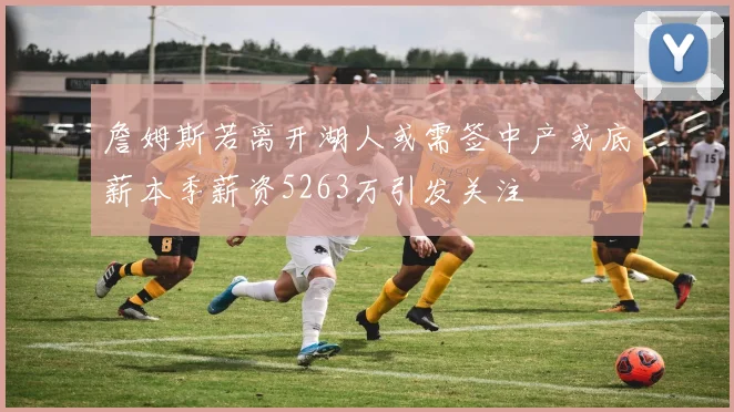 詹姆斯若离开湖人或需签中产或底薪本季薪资5263万引发关注
