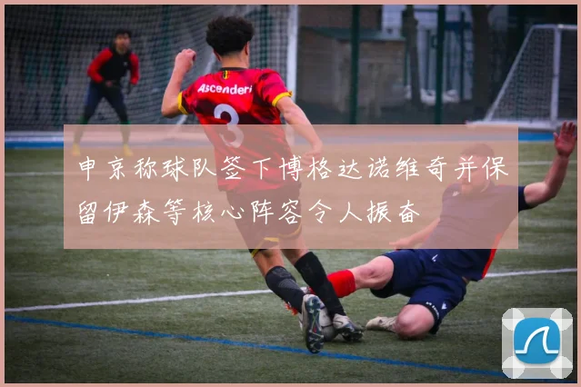 申京称球队签下博格达诺维奇并保留伊森等核心阵容令人振奋