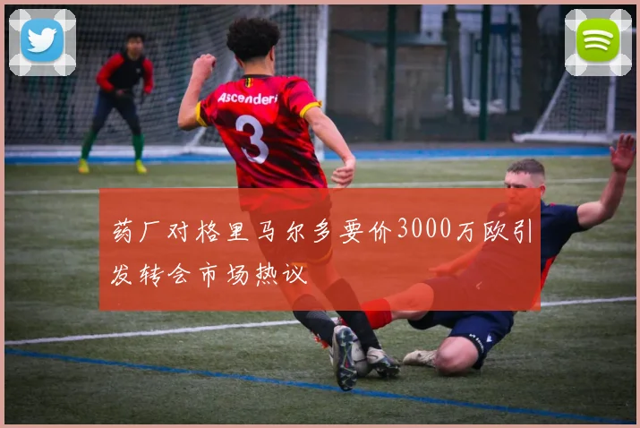 药厂对格里马尔多要价3000万欧引发转会市场热议