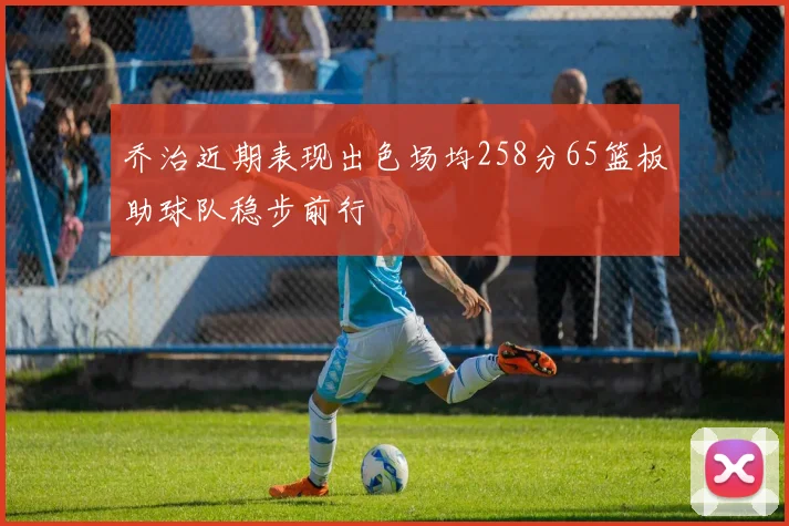 乔治近期表现出色场均258分65篮板助球队稳步前行