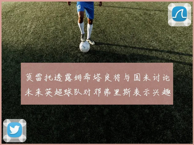 莫雷托透露姆希塔良将与国米讨论未来英超球队对邓弗里斯表示兴趣