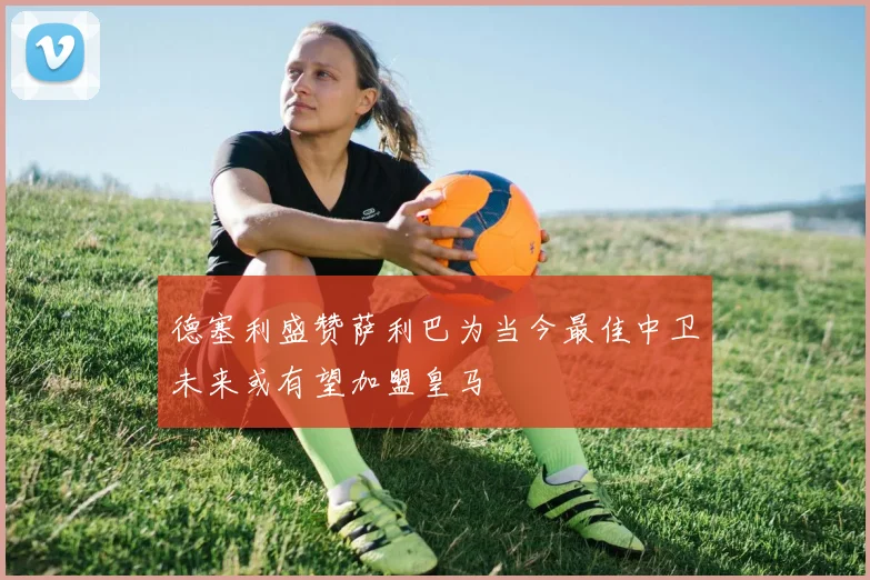 德塞利盛赞萨利巴为当今最佳中卫未来或有望加盟皇马