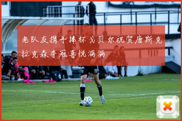 老队友携手捧杯戈贝尔祝贺唐斯克拉克森夺冠喜悦满满