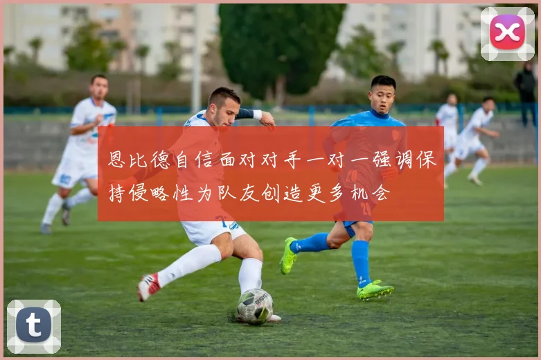 恩比德自信面对对手一对一强调保持侵略性为队友创造更多机会