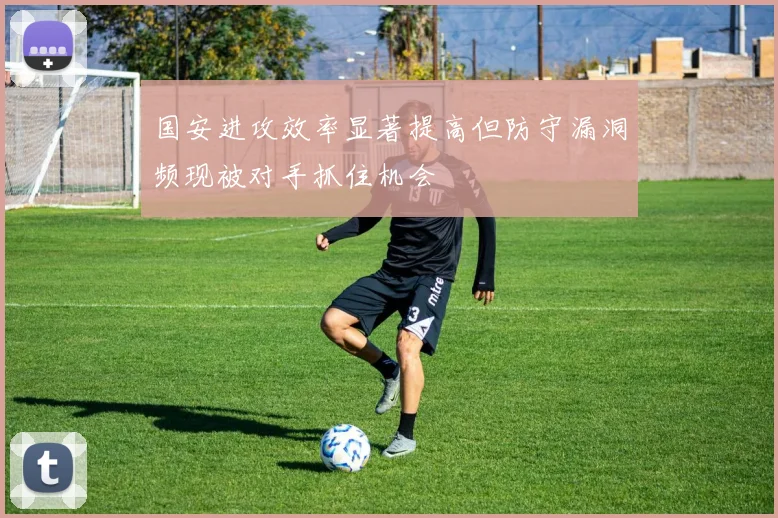 国安进攻效率显著提高但防守漏洞频现被对手抓住机会