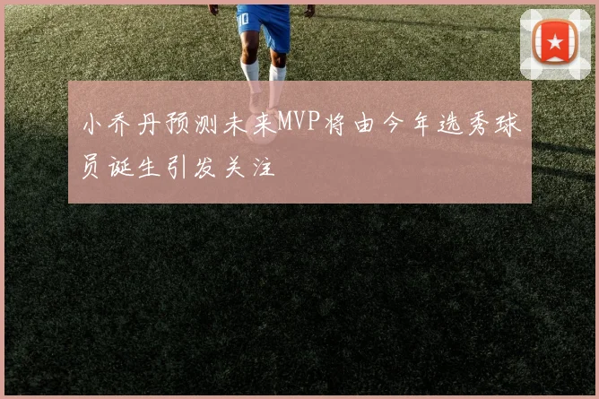 小乔丹预测未来MVP将由今年选秀球员诞生引发关注