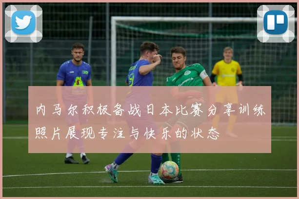 内马尔积极备战日本比赛分享训练照片展现专注与快乐的状态