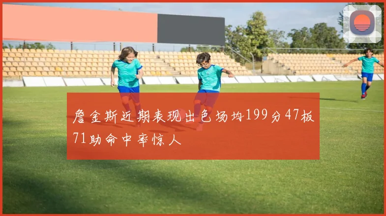 詹金斯近期表现出色场均199分47板71助命中率惊人